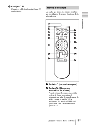 Page 10913 ESUbicación y función de los controles
Introducción
7Clavija AC IN
Conecta el cable de alimentación de CA 
suministrado.
Las teclas que tienen los mismos nombres 
que las del panel de control funcionan de la 
misma forma.
1Tecla I / 1 (encendido/espera) 
2 Tecla APA (Alineación 
automática de píxeles)
Permite obtener la imagen más nítida 
posible de forma automática al 
introducir una señal de un ordenador. Se 
utiliza cuando la opción “APA 
inteligente” del menú AJUSTE está 
ajustada en “No”....