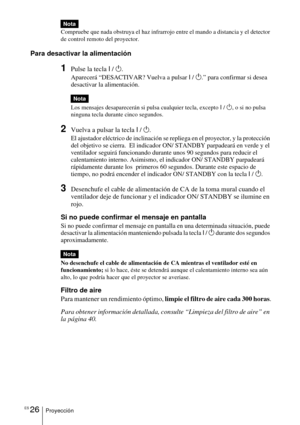 Page 122ES 26Proyección
Compruebe que nada obstruya el haz infrarrojo entre el mando a distancia y el detector 
de control remoto del proyector. 
Para desactivar la alimentación
1Pulse la tecla I / 1.
Aparecerá “DESACTIVAR? Vuelva a pulsar  I /  1 .” para confirmar si desea 
desactivar la alimentación.
Los mensajes desaparecerán si pulsa cualquier tecla, excepto  I /  1 , o si no pulsa 
ninguna tecla durante cinco segundos.
2Vuelva a pulsar la tecla  I / 1.
El ajustador eléctrico de inclinación se repliega en el...