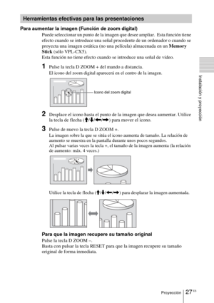 Page 12327 ESProyección
Instalación y proyección
Para aumentar la imagen (Función de zoom digital)Puede seleccionar un punto de la imagen que desee ampliar.  Esta función tiene 
efecto cuando se introduce una señal procedente de un ordenador o cuando se 
proyecta una imagen estática (no una película) almacenada en un  Memory 
Stick  (sólo VPL-CX5).
Esta función no tiene efecto cuando se introduce una señal de vídeo.
1Pulse la tecla D ZOOM + del mando a distancia.
El icono del zoom digital aparecerá en el centro...