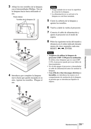 Page 13539 ESMantenimiento
Mantenimiento
3Afloje los tres tornillos de la lámpara 
con el destornillador Phillips. Tire de 
la lámpara hacia fuera utilizando el 
asa.  
4Introduzca por completo la lámpara 
nueva hasta que quede encajada en su 
sitio. Apriete los tornillos.  Pliegue el 
asa. 
 Tenga cuidado de no tocar la superficie de cristal de la lámpara.
 La alimentación no se activará si la  lámpara no está bien instalada.
5Cierre la cubierta de la lámpara y 
apriete los tornillos.
6Vuelva a darle la...