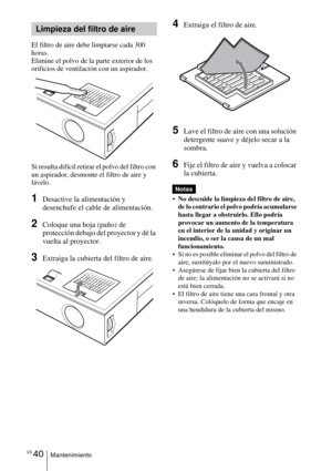 Page 136ES 40Mantenimiento
El filtro de aire debe limpiarse cada 300 
horas. 
Elimine el polvo de la parte exterior de los 
orificios de ventilación con un aspirador.
Si resulta difícil retirar el polvo del filtro con 
un aspirador, desmonte el filtro de aire y 
lávelo.
1Desactive la alimentación y 
desenchufe el cable de alimentación. 
2Coloque una hoja (paño) de 
protección debajo del proyector y dé la 
vuelta al proyector.
3Extraiga la cubierta del filtro de aire.
4Extraiga el filtro de aire.
5Lave el filtro...