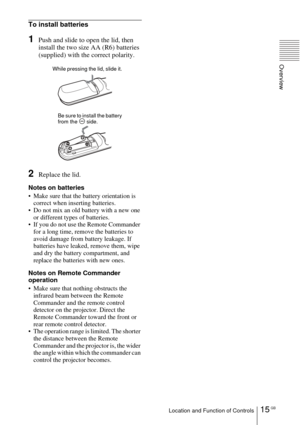 Page 1515 GBLocation and Function of Controls
Overview
To install batteries
1Push and slide to open the lid, then 
install the two size AA (R6) batteries 
(supplied) with the correct polarity.
2Replace the lid.
Notes on batteries
 Make sure that the battery orientation is 
correct when inserting batteries.
 Do not mix an old battery with a new one 
or different types of batteries. 
 If you do not use the Remote Commander 
for a long time, remove the batteries to 
avoid damage from battery leakage. If...