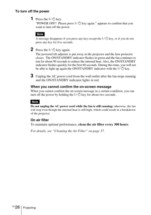 Page 26GB 26Projecting
To turn off the power
1Press the I / 1 key.
“POWER OFF?  Please press I / 1 key again.” appears to confirm that you 
want to turn off the power.
A message disappears if you press any key except the I / 1 key, or if you do not 
press any key for five seconds.
2Press the I / 1 key again.
The powered tilt adjuster is put away in the projector and the lens protector 
closes.  The ON/STANDBY indicator flashes in green and the fan continues to 
run for about 90 seconds to reduce the internal...