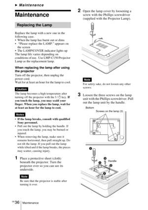 Page 36GB 36Maintenance
BMaintenance
Maintenance
Replace the lamp with a new one in the 
following case.
 When the lamp has burnt out or dims
  “Please replace the LAMP.” appears on 
the screen
 The LAMP/COVER indicator lights up
The lamp life varies depending on 
conditions of use.  Use LMP-C150 Projector 
Lamp as the replacement lamp.
When replacing the lamp after using 
the projector
Turn off the projector, then unplug the 
power cord.
Wait for at least an hour for the lamp to cool.
The lamp becomes a...