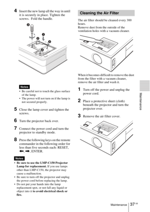 Page 3737 GBMaintenance
Maintenance
4Insert the new lamp all the way in until 
it is securely in place. Tighten the 
screws.  Fold the handle. 
 Be careful not to touch the glass surface 
of the lamp.
 The power will not turn on if the lamp is 
not secured properly.
5Close the lamp cover and tighten the 
screws.
6Turn the projector back over.
7Connect the power cord and turn the 
projector to standby mode.
8Press the following keys on the remote 
commander in the following order for 
less than five seconds...