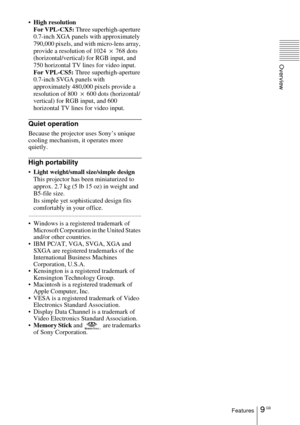 Page 99 GBFeatures
Overview
High resolution
For VPL-CX5: Three superhigh-aperture 
0.7-inch XGA panels with approximately 
790,000 pixels, and with micro-lens array, 
provide a resolution of 1024  × 768 dots 
(horizontal/vertical) for RGB input, and 
750 horizontal TV lines for video input.
For VPL-CS5: Three superhigh-aperture 
0.7-inch SVGA panels with 
approximately 480,000 pixels provide a 
resolution of 800  × 600 dots (horizontal/
vertical) for RGB input, and 600 
horizontal TV lines for video input....