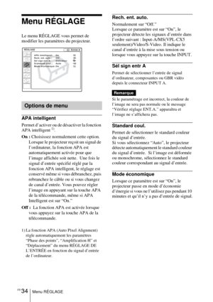 Page 82FR 34Menu RÉGLAGE
Menu RÉGLAGE 
Le menu RÉGLAGE vous permet de 
modifier les paramètres du projecteur.
APA intelligent
Permet d’activer ou de désactiver la fonction 
APA intelligent 1).
On :  Choisissez normalement cette option.  
Lorsque le projecteur reçoit un signal de 
l’ordinateur, la fonction APA est 
automatiquement activée pour que 
l’image affichée soit nette.  Une fois le 
signal d’entrée spécifié réglé par la 
fonction APA intelligent, le réglage est 
conservé même si vous débranchez, puis...