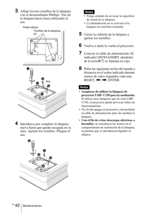Page 150ES 42Mantenimiento
3Afloje los tres tornillos de la lámpara 
con el destornillador Phillips. Tire de 
la lámpara hacia fuera utilizando el 
asa.
4Introduzca por completo la lámpara 
nueva hasta que quede encajada en su 
sitio. Apriete los tornillos. Pliegue el 
asa. 
 
 Tenga cuidado de no tocar la superficie 
de cristal de la lámpara.
 La alimentación no se activará si la 
lámpara no está bien instalada.
5Cierre la cubierta de la lámpara y 
apriete los tornillos.
6Vuelva a darle la vuelta al...