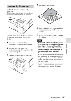 Page 15143 ESMantenimiento
Mantenimiento
El filtro de aire debe limpiarse cada 
300 horas. 
Elimine el polvo de la parte exterior de los 
orificios de ventilación con un aspirador.
Si resulta difícil retirar el polvo del filtro con 
un aspirador, desmonte el filtro de aire y 
lávelo.
1Desactive la alimentación y 
desenchufe el cable de alimentación.
2Coloque una hoja (paño) de 
protección debajo del proyector y dé la 
vuelta al proyector.
3Extraiga la cubierta del filtro de aire.
4Extraiga el filtro de aire....