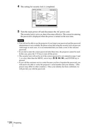Page 28GB 28Projecting
4The setting for security lock is completed.
5Turn the main power off and disconnect the AC power cord.
The security lock is set to on, then it becomes effective. The screen for entering 
the password is displayed when the power is turned on the next time. 
 You will not be able to use the projector if you forget your password and the password 
administrator is not available. Be please aware that using the security lock can prevent 
valid usage in such cases. It is recommended that you...