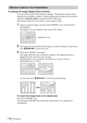 Page 30GB 30Projecting
To enlarge the image (Digital Zoom function)
You can select a point in the image to enlarge.  This function works when a 
signal from a computer is input, or when a still picture (except a movie picture) 
stored in a Memory Stick is projected (VPL-CX6 only).
This function does not work when a video signal is input.
1Project a normal image, and press the D ZOOM + key on the Remote 
Commander.
The digital zoom icon appears in the center of the image.
2Move the icon to the point on the image...