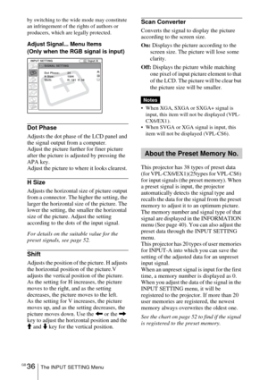 Page 36GB 36The INPUT SETTING Menu
by switching to the wide mode may constitute 
an infringement of the rights of authors or 
producers, which are legally protected.
Adjust Signal... Menu Items
(Only when the RGB signal is input)
Dot Phase
Adjusts the dot phase of the LCD panel and 
the signal output from a computer. 
Adjust the picture further for finer picture 
after the picture is adjusted by pressing the 
APA key.
Adjust the picture to where it looks clearest. 
H Size
Adjusts the horizontal size of picture...