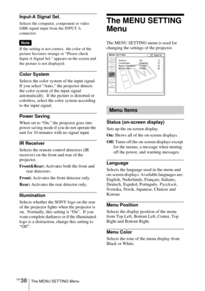 Page 38GB 38The MENU SETTING Menu
Input-A Signal Sel.
Selects the computer, component or video 
GBR signal input from the INPUT A 
connector.
If the setting is not correct,  the color of the 
picture becomes strange or “Please check 
Input-A Signal Sel.” appears on the screen and 
the picture is not displayed.
Color System
Selects the color system of the input signal.
If you select “Auto,” the projector detects 
the color system of the input signal 
automatically.  If the picture is distorted or 
colorless,...
