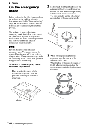 Page 48GB 48On the emergency mode
BOther
On the emergency 
mode
Before performing the following procedure, 
try to diagnose the problem using the 
instructions described in Troubleshooting 
(page 44). If the problem persists, read and 
following procedure thoroughly and then 
proceed.
The projector is equipped with the 
emergency mode for the lens protector and 
the powered tilt adjuster. If the powered 
function does not work, you can operate the 
lens protector and the tilt adjuster 
(emergency mode)...