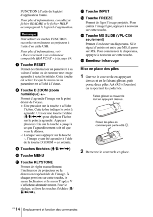 Page 68FR 14Emplacement et fonction des commandes
FUNCTION à l’aide du logiciel 
d’application fourni.
Pour plus d’informations, consultez le 
fichier README et le fichier HELP 
accompagnant le logiciel d’application.
Pour activer les touches FUNCTION, 
raccordez un ordinateur au projecteur à 
l’aide d’un câble USB.
Pour plus d’informations, voir 
« Raccordement à un ordinateur 
compatible IBM PC/AT » à la page 19. 
7Touche RESET
Permet de réinitialiser un paramètre à sa 
valeur d’usine ou de ramener une image...