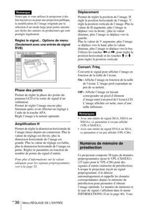 Page 90FR 36Menu RÉGLAGE DE L’ENTRÉE
Notez que si vous utilisez le projecteur à des 
fins lucratives ou pour une projection publique, 
la modification de l’image originale par la 
sélection d’un mode large peut porter atteinte 
aux droits des auteurs ou producteurs qui sont 
protégés légalement.
Réglez le signal... Options de menu
(Seulement avec une entrée de signal 
RVB) 
Phase des points
Permet de régler la phase des points du 
panneau LCD et la sortie de signal d’un 
ordinateur. 
Permet de régler l’image...