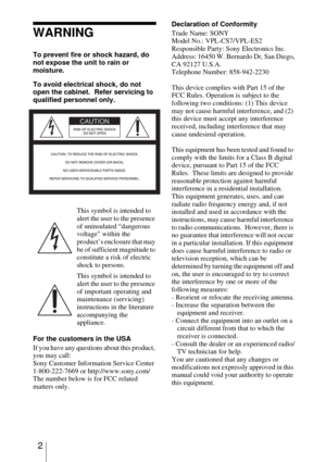Page 22
WARNING
To prevent fire or shock hazard, do 
not expose the unit to rain or 
moisture.
To avoid electrical shock, do not 
open the cabinet.  Refer servicing to 
qualified personnel only. 
For the customers in the USA
If you have any questions about this product, 
you may call:
Sony Customer Information Service Center
1-800-222-7669 or http://www.sony.com/
The number below is for FCC related 
matters only.Declaration of Conformity
Trade Name: SONY
Model No.: VPL-CS7/VPL-ES2
Responsible Party: Sony...