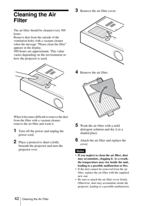Page 4242Cleaning the Air Filter
Cleaning the Air 
Filter
The air filter should be cleaned every 500 
hours. 
Remove dust from the outside of the 
ventilation holes with a vacuum cleaner 
when the message “Please clean the filter” 
appears in the display.
500 hours are approximate. This value 
varies depending on the environment or 
how the projector is used.
When it becomes difficult to remove the dust 
from the filter with a vacuum cleaner, 
remove the air filter and wash it.
1Turn off the power and unplug...