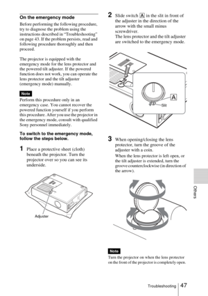 Page 4747Troubleshooting
Others
On the emergency mode
Before performing the following procedure, 
try to diagnose the problem using the 
instructions described in “Troubleshooting” 
on page 43. If the problem persists, read and 
following procedure thoroughly and then 
proceed.
The projector is equipped with the 
emergency mode for the lens protector and 
the powered tilt adjuster. If the powered 
function does not work, you can operate the 
lens protector and the tilt adjuster 
(emergency mode) manually....