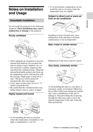 Page 77Notes on Installation and Usage
Overview
Notes on Installation 
and Usage 
Do not install the projector in the following 
situations. These installations may cause a 
malfunction or damage to the projector.
Poorly ventilated
 Allow adequate air circulation to prevent 
internal heat build-up. Do not place the 
unit on surfaces (rugs, blankets, etc.) or 
near materials (curtains, draperies) that 
may block the ventilation holes. When the 
internal heat builds up due to the block-up, 
the temperature...