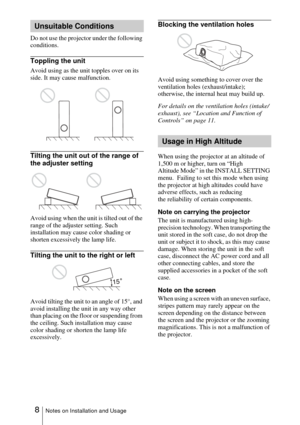 Page 88Notes on Installation and Usage
Do not use the projector under the following 
conditions.
Toppling the unit
Avoid using as the unit topples over on its 
side. It may cause malfunction.
Tilting the unit out of the range of 
the adjuster setting
Avoid using when the unit is tilted out of the 
range of the adjuster setting. Such 
installation may cause color shading or 
shorten excessively the lamp life.
Tilting the unit to the right or left
Avoid tilting the unit to an angle of 15°, and 
avoid installing...