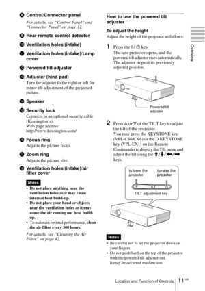 Page 1111 GBLocation and Function of Controls
Overview
8Control/Connector panel
For details, see “Control Panel” and 
“Connector Panel” on page 12.
9Rear remote control detector 
0Ventilation holes (intake)
qaVentilation holes (intake)/Lamp 
cover
qsPowered tilt adjuster
qdAdjuster (hind pad)
Turn the adjuster to the right or left for 
minor tilt adjustment of the projected 
picture.
qfSpeaker
qgSecurity lock 
Connects to an optional security cable 
(Kensington’s).
Web page address: 
http://www.kensington.com/...