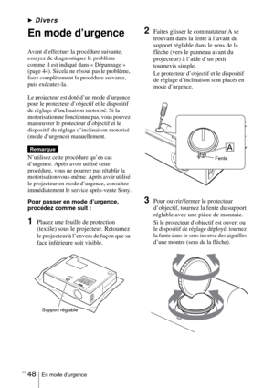 Page 102FR 48En mode d’urgence
BDivers
En mode d’urgence
Avant d’effectuer la procédure suivante, 
essayez de diagnostiquer le problème 
comme il est indiqué dans « Dépannage » 
(page 44). Si cela ne résout pas le problème, 
lisez complètement la procédure suivante, 
puis exécutez-la.
Le projecteur est doté d’un mode d’urgence 
pour le protecteur d’objectif et le dispositif 
de réglage d’inclinaison motorisé. Si la 
motorisation ne fonctionne pas, vous pouvez 
manœuvrer le protecteur d’objectif et le 
dispositif...