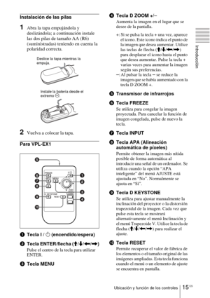 Page 12315 ESUbicación y función de los controles
Introducción
Instalación de las pilas
1Abra la tapa empujándola y 
deslizándola; a continuación instale 
las dos pilas de tamaño AA (R6) 
(suministradas) teniendo en cuenta la 
polaridad correcta.
2Vuelva a colocar la tapa.
Para VPL-EX1
1Tecla I / 1 (encendido/espera)
2Tecla ENTER/flecha (M/m/