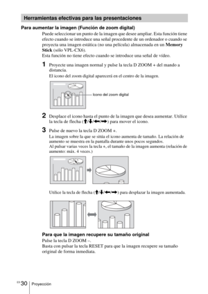 Page 138ES 30Proyección
Para aumentar la imagen (Función de zoom digital)
Puede seleccionar un punto de la imagen que desee ampliar. Esta función tiene 
efecto cuando se introduce una señal procedente de un ordenador o cuando se 
proyecta una imagen estática (no una película) almacenada en un Memory 
Stick (sólo VPL-CX6).
Esta función no tiene efecto cuando se introduce una señal de vídeo.
1Proyecte una imagen normal y pulse la tecla D ZOOM + del mando a 
distancia.
El icono del zoom digital aparecerá en el...