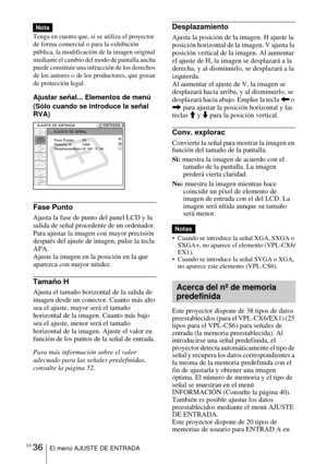 Page 144ES 36El menú AJUSTE DE ENTRADA
Tenga en cuenta que, si se utiliza el proyector 
de forma comercial o para la exhibición 
pública, la modificación de la imagen original 
mediante el cambio del modo de pantalla ancha 
puede constituir una infracción de los derechos 
de los autores o de los productores, que gozan 
de protección legal.
Ajustar señal... Elementos de menú
(Sólo cuando se introduce la señal 
RVA)
Fase Punto
Ajusta la fase de punto del panel LCD y la 
salida de señal procedente de un ordenador....