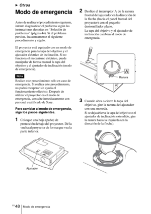 Page 156ES 48Modo de emergencia
BOtros
Modo de emergencia
Antes de realizar el procedimiento siguiente, 
intente diagnosticar el problema según las 
instrucciones descritas en “Solución de 
problemas” (página 44). Si el problema 
persiste, lea atentamente el siguiente 
procedimiento y sígalo.
El proyector está equipado con un modo de 
emergencia para la tapa del objetivo y el 
ajustador eléctrico de inclinación. Si no 
funciona el mecanismo eléctrico, puede 
manipular de forma manual la tapa del 
objetivo y el...