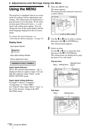 Page 32GB 32Using the MENU
BAdjustments and Settings Using the Menu
Using the MENU
The projector is equipped with an on-screen 
menu for making various adjustments and 
settings. The setting items are displayed in a 
pop-up menu or in a sub menu.  If you select 
an item name followed by dots (...), a sub 
menu with setting items appear. You can 
change the tone of the menu display and the 
menu language displayed in the on-screen 
menu.
To change the menu language, see  
“Selecting the Menu Language” on page...