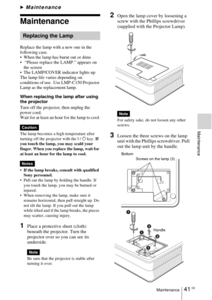 Page 4141 GBMaintenance
Maintenance
BMaintenance
Maintenance
Replace the lamp with a new one in the 
following case.
 When the lamp has burnt out or dims
  “Please replace the LAMP.” appears on 
the screen
 The LAMP/COVER indicator lights up
The lamp life varies depending on 
conditions of use.  Use LMP-C150 Projector 
Lamp as the replacement lamp.
When replacing the lamp after using 
the projector
Turn off the projector, then unplug the 
power cord.
Wait for at least an hour for the lamp to cool.
The lamp...