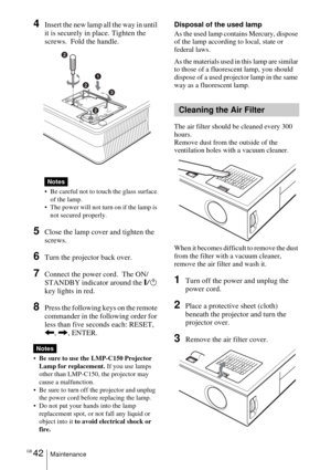 Page 42GB 42Maintenance
4Insert the new lamp all the way in until 
it is securely in place. Tighten the 
screws.  Fold the handle. 
 Be careful not to touch the glass surface 
of the lamp.
 The power will not turn on if the lamp is 
not secured properly.
5Close the lamp cover and tighten the 
screws.
6Turn the projector back over.
7Connect the power cord.  The ON/
STANDBY indicator around the
 =/1 
key lights in red.
8Press the following keys on the remote 
commander in the following order for 
less than five...