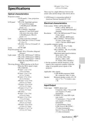 Page 4949 GBSpecifications
Other
Specifications
Optical characteristics
Projection system
3 LCD panels, 1 lens, projection 
system
LCD panel VPL-CS6: Superhigh-aperture 
0.7-inch SVGA panel, 
1,440,000 pixels (480,000 
pixels × 3)
VPL-CX6/EX1: Superhigh-
aperture 0.7-inch XGA panel 
with micro-lens array, about 
2,360,000 pixels (786,432 
pixels × 3)
Lens 1.2 times zoom lens (manual)
VPL-CS6/CX6: f 23.0 to 27.6 mm/
F 1.8 to 2.1
VPL-EX1: f 28.2 to 33.8 mm/F 1.8 
to 2.15
Lamp 165 W UHP
Projection picture size...