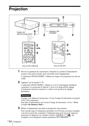 Page 78FR 24Projection
Projection
1Ouvrez le panneau de connecteurs, branchez le cordon d’alimentation 
secteur à une prise murale, puis raccordez tout l’équipement.
L’indicateur ON/STANDBY s’allume en rouge et le projecteur est mis en 
veille. 
2Appuyez sur la touche I / 1.
L’indicateur ON/STANDBY s’allume en vert et l’autoréglage intelligent 
commence. Le protecteur d’objectif s’ouvre et le dispositif de réglage 
d’inclinaison motorisé remonte et s’arrête sur la position de réglage 
précédente.
Lorsque vous...