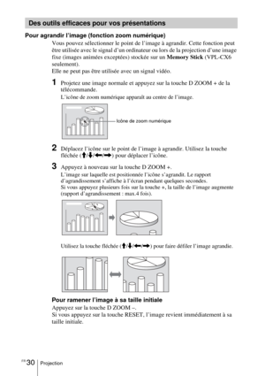 Page 84FR 30Projection
Pour agrandir l’image (fonction zoom numérique)
Vous pouvez sélectionner le point de l’image à agrandir. Cette fonction peut 
être utilisée avec le signal d’un ordinateur ou lors de la projection d’une image 
fixe (images animées exceptées) stockée sur un Memory Stick (VPL-CX6 
seulement).
Elle ne peut pas être utilisée avec un signal vidéo.
1Projetez une image normale et appuyez sur la touche D ZOOM + de la 
télécommande.
L’icône de zoom numérique apparaît au centre de l’image.
2Déplacez...