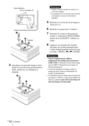 Page 96FR 42Entretien
  
4Introduisez la nouvelle lampe à fond 
jusqu’à ce qu’elle soit correctement en 
place. Serrez les vis. Rabattez la 
poignée.  
 Veillez à ne pas toucher la surface en 
verre de la lampe.
 Le projecteur ne se met pas sous tension 
si la lampe n’est pas correctement 
installée.
5Refermez le couvercle de la lampe et 
serrez les vis.
6Remettez le projecteur à l’endroit.
7Branchez le cordon d’alimentation 
secteur. L’indicateur ON/STANDBY 
autour de la touche 
=/1 s’allume en 
rouge....