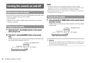 Page 1414Turning the console on and off
Do not turn on the console until you have finished these steps. Refer to the 
instructions supplied with your TV for details.
 Turn on the TV.
 Change your TV setting to display output from the line to which the 
console is connected.
1Check that the =/1 (on/standby) indicator on the console 
front is lit up in red.
2Press the =/1 (on/standby)/RESET button on the console 
front.
The =/1 indicator on the console front will turn green and output from 
the console will be...