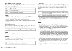 Page 3030Adjusting DVD player settings
DNR (Digital Noise Reduction)
You can use this setting to help reduce roughness in the on-screen image 
and produce a cleaner picture.
Notes
 DNR2 is more effective for reducing image roughness than DNR1, but in some 
cases an afterimage may appear. If this occurs, select Off.
 The DNR function may produce limited results on some DVDs.
 When you set Progressive to On, DNR is automatically turned off and cannot 
be turned on.
Outline Sharpening
You can sharpen or soften the...