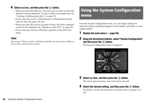 Page 3636Using the System Configuration menu
4Select an icon, and then press the   button.
 When you select the Memory Card icon, icons for data saved on the 
Memory Card are displayed. To copy or delete saved game data, see 
Copying or deleting game data ( page 19).
 If you select the icon for a PlayStation
®2 or PlayStation® format 
software disc, the game will start.
 When you select the icon for an audio CD disc, the tracks contained 
on the CD are displayed. See Playing an audio CD ( page 20).
 If you...