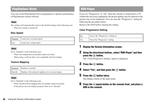 Page 4040Using the Version Information screen
You can set the PlayStation® Driver programme to optimise performance 
of PlayStation
® format software.
Note
The settings will automatically return to the default settings in the following case:
– When the console is turned off
Disc Speed
Note
Set to Standard in the following cases:
– When fast loading does not produce improved results
– When using a software that is not compatible with fast loading
Texture Mapping
Note
Set to Standard in the following cases:
–...