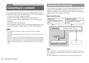 Page 4242Connecting to a network
You can enjoy online games by connecting the PlayStation®2 console to a 
broadband network. To play all online games, you will need the following:
 A Network Access Disc (supplied separately)
 A Memory Card (8MB) (for PlayStation
®2) (sold separately)
 A service contract with a Broadband Internet Service Provider (sold 
separately)
 An Ethernet Cable (sold separately)
 An External Network Device such as a Broadband enabled digital set-top 
box, a cable modem, an ADSL modem or a...