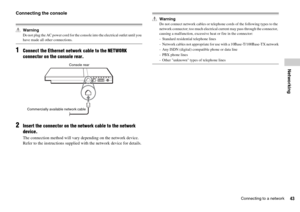 Page 4343Connecting to a network
Networking
Connecting the console
WarningDo not plug the AC power cord for the console into the electrical outlet until you have made all other connections.
1Connect the Ethernet network cable to the NETWORK 
connector on the console rear.
2Insert the connector on the network cable to the network 
device.
The connection method will vary depending on the network device. 
Refer to the instructions supplied with the network device for details.
WarningDo not connect network cables...