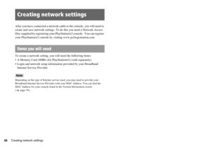 Page 4444Creating network settings
After you have connected a network cable to the console, you will need to 
create and save network settings. To do this you need a Network Access 
Disc supplied by registering your PlayStation
®2 console.  You can register 
your PlayStation
®2 console by visiting www.ps2registration.com
To create a network setting, you will need the following items:
 A Memory Card (8MB) (for PlayStation
®2) (sold separately)
 Login and network setup information provided by your Broadband...