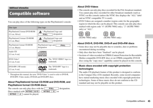 Page 4545Compatible software
Additional information
You can play discs of the following types on the PlayStation®2 console:
* Throughout this manual, the term DVD-Video is used to refer to DVD-R,
DVD-RW (Video mode), DVD+R and DVD+RW discs.
About PlayStation®2 format CD-ROM and DVD-ROM, and 
PlayStation
® format CD-ROM discs
The console can only play discs with the   designation.
Discs marked with   ,   or 
 cannot be played.
About DVD-Videos
 The console can only play discs recorded for the PAL broadcast...