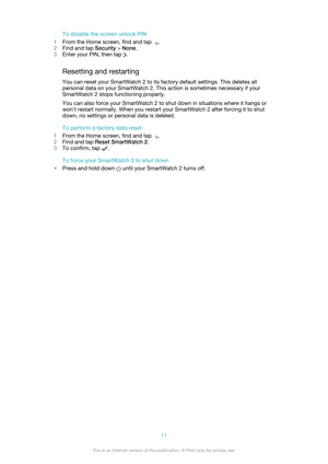 Page 11To disable the screen unlock PIN
1 From the Home screen, find and tap 
.
2 Find and tap  Security > None .
3 Enter your PIN, then tap 
.
Resetting and restarting
You can reset your SmartWatch 2 to its factory default settings. This deletes all personal data on your SmartWatch 2. This action is sometimes necessary if your
SmartWatch 2 stops functioning properly.
You can also force your SmartWatch 2 to shut down in situations where it hangs or
won't restart normally. When you restart your SmartWatch 2...