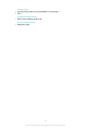 Page 14To play a song
1 From the Home screen on your SmartWatch 2, find and tap 
.
2 Tap 
.
To adjust the audio volume
• When music is playing, tap 
 or .
To move between tracks
• Swipe left or right.
14This is an Internet version of this publication. © Print only for private use. 