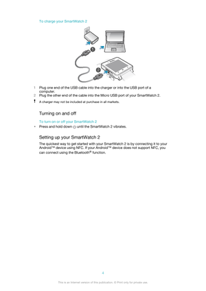 Page 4To charge your SmartWatch 2
1Plug one end of the USB cable into the charger or into the USB port of a
computer.
2 Plug the other end of the cable into the Micro USB port of your SmartWatch 2.
A charger may not be included at purchase in all markets.
Turning on and off
To turn on or off your SmartWatch 2
• Press and hold down 
 until the SmartWatch 2 vibrates.
Setting up your SmartWatch 2
The quickest way to get started with your SmartWatch 2 is by connecting it to your
Android™ device using NFC. If your...