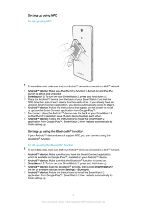 Page 5Setting up using NFC
To set up using NFCTo save data costs, make sure that your Android™ device is connected to a Wi-Fi ®
 network.
1 Android™ device:  Make sure that the NFC function is turned on and that the
screen is active and unlocked.
2 SmartWatch 2:  To turn on your SmartWatch 2, press and hold down 
.
3 Place the Android™ device over the back of your SmartWatch 2 so that the
NFC detection area of each device touches each other. If you already have an
updated Smart Connect application, you device...